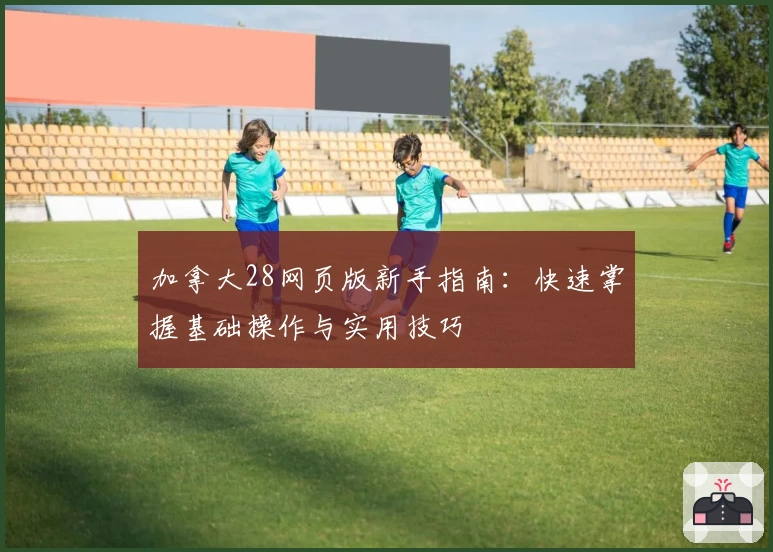 加拿大28网页版新手指南：快速掌握基础操作与实用技巧