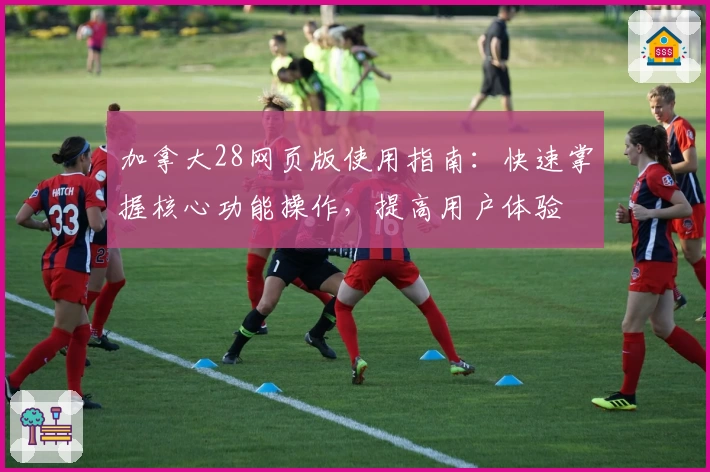 加拿大28网页版使用指南：快速掌握核心功能操作，提高用户体验