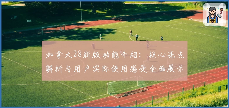 加拿大28新版功能介绍：核心亮点解析与用户实际使用感受全面展示