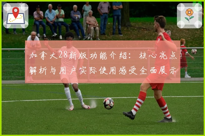 加拿大28新版功能介绍：核心亮点解析与用户实际使用感受全面展示