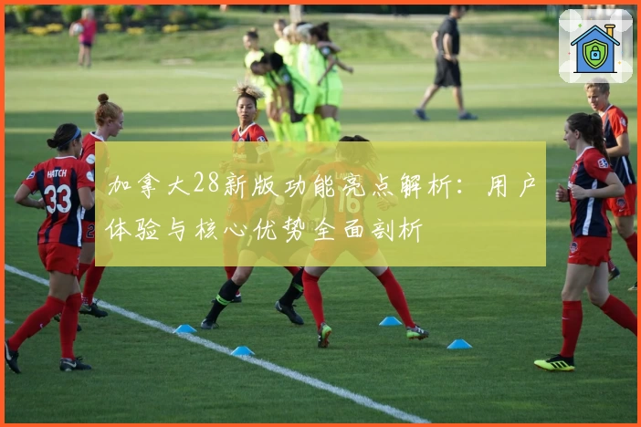 加拿大28新版功能亮点解析：用户体验与核心优势全面剖析