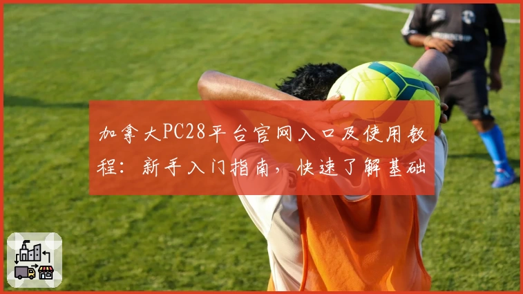 加拿大PC28平台官网入口及使用教程：新手入门指南，快速了解基础功能操作步骤